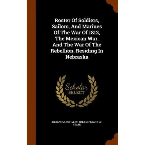 Roster Of Soldiers, Sailors, And Marines Of The War Of 1812, The Mexican War, And The War Of The Rebellion, Residing In Nebraska