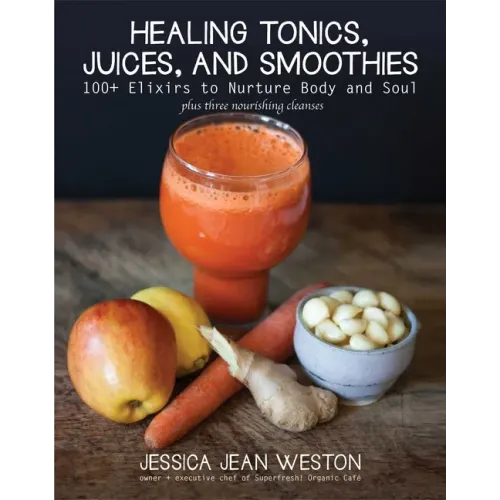 Healing Tonics, Juices, and Smoothies: 100+ Elixirs to Nurture Body and Soul