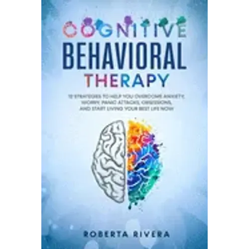 Cognitive Behavioral Therapy: 12 Strategies to Help You Overcome Anxiety, Worry, Panic Attacks, Obsessions, And Start Living Your Best Life Now