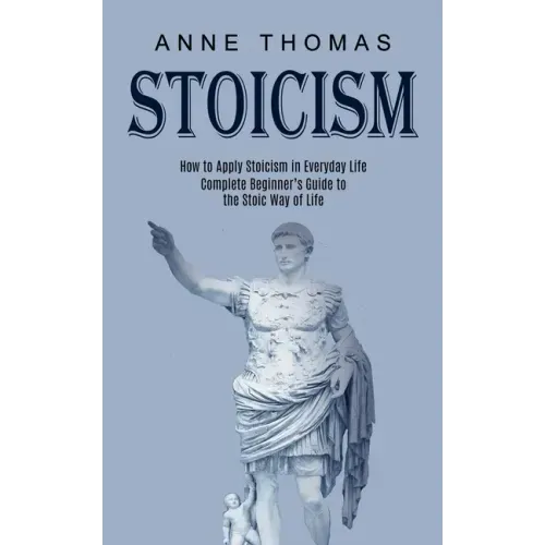 Stoicism: How to Apply Stoicism in Everyday Life (Complete Beginner's Guide to the Stoic Way of Life)