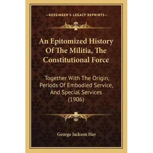 An Epitomized History Of The Militia, The Constitutional Force: Together With The Origin, Periods Of Embodied Service, And Special Services (1906)