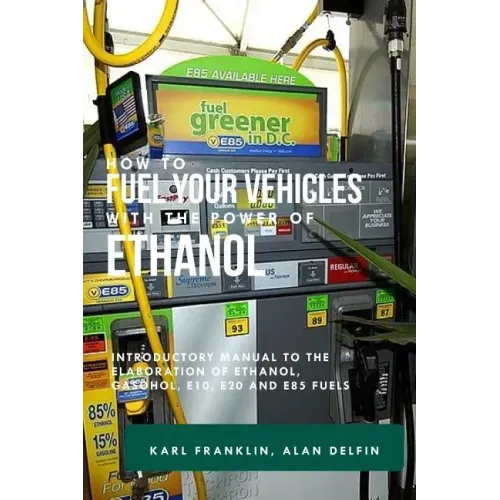 How to Fuel Your Vehicles with the Power of Ethanol: Introductory Manual to the Elaboration of Ethanol, Gasohol, E10, E20 and E85 Fuels