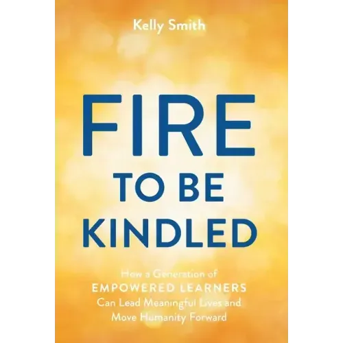 A Fire to Be Kindled: How a Generation of Empowered Learners Can Lead Meaningful Lives and Move Humanity Forward