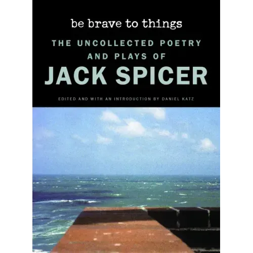 Be Brave to Things: The Uncollected Poetry and Plays of Jack Spicer