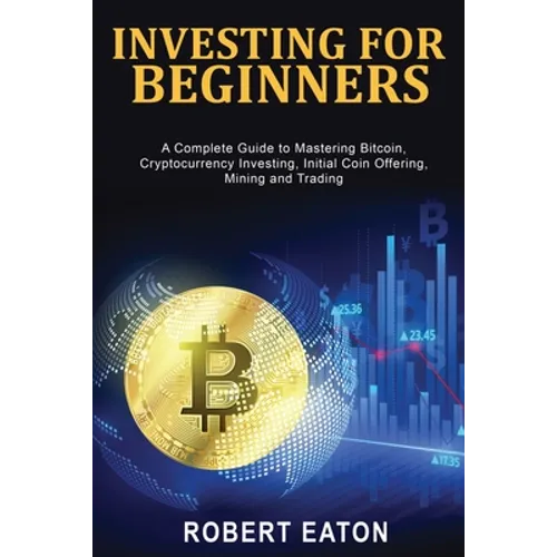 Investing for Beginners: A Complete Guide to Mastering Bitcoin, Cryptocurrency Investing, Initial Coin Offering, Mining and Trading