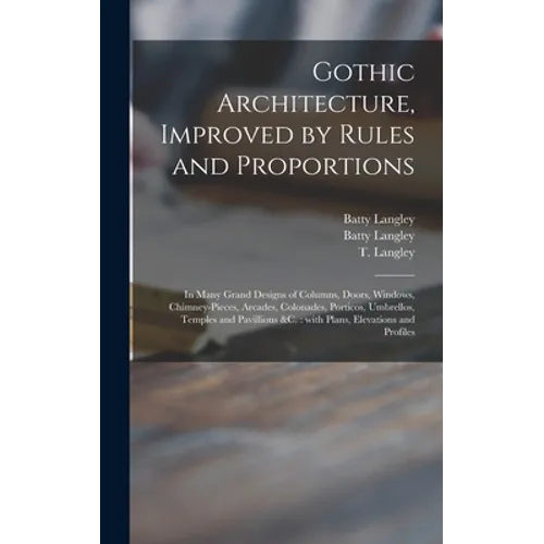 Gothic Architecture, Improved by Rules and Proportions: in Many Grand Designs of Columns, Doors, Windows, Chimney-pieces, Arcades, Colonades, Porticos