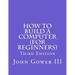 How to Build a Computer (For Beginners): Third Edition