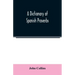 A Dictionary of Spanish Proverbs, Compiled from the best Authorities in the Spanish Language, Translated into English; with Explanatory Illustrations