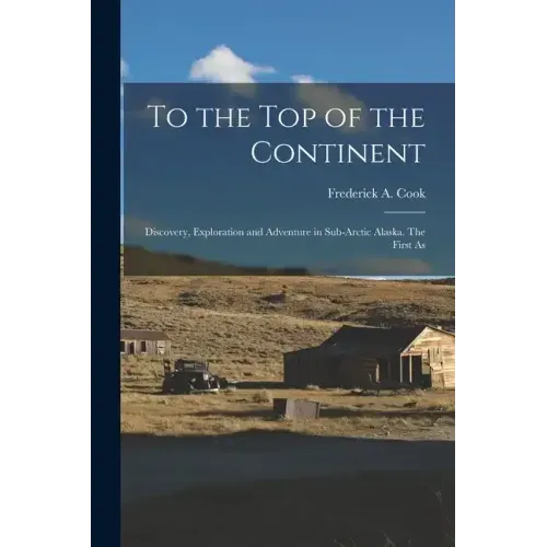 To the top of the Continent; Discovery, Exploration and Adventure in Sub-arctic Alaska. The First As