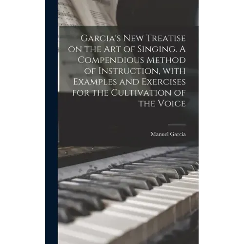 Garcia's New Treatise on the Art of Singing. A Compendious Method of Instruction, With Examples and Exercises for the Cultivation of the Voice