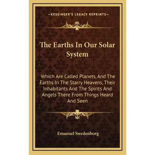 The Earths in Our Solar System: Which Are Called Planets, and the Earths in the Starry Heavens, Their Inhabitants and the Spirits and Angels There fro