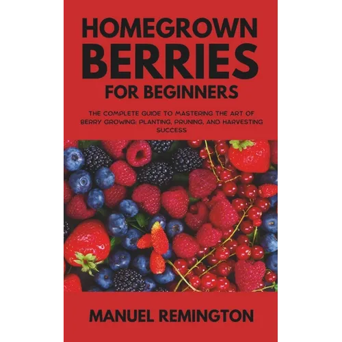 Homegrown Berries for Beginners: The Complete Guide to Mastering the Art of Berry Growing: Planting, Pruning, and Harvesting Success