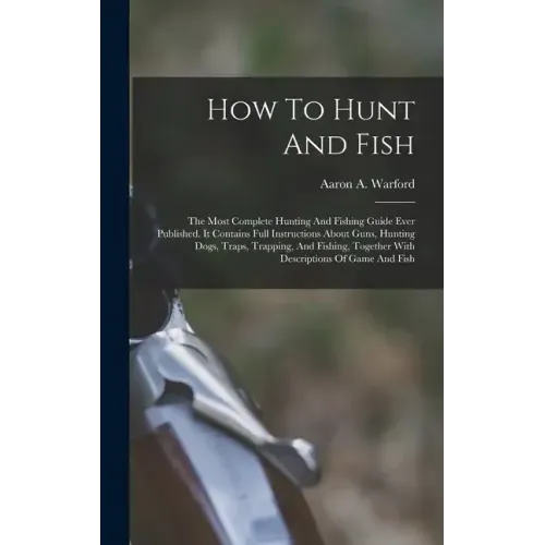 How To Hunt And Fish: The Most Complete Hunting And Fishing Guide Ever Published. It Contains Full Instructions About Guns, Hunting Dogs, Tr