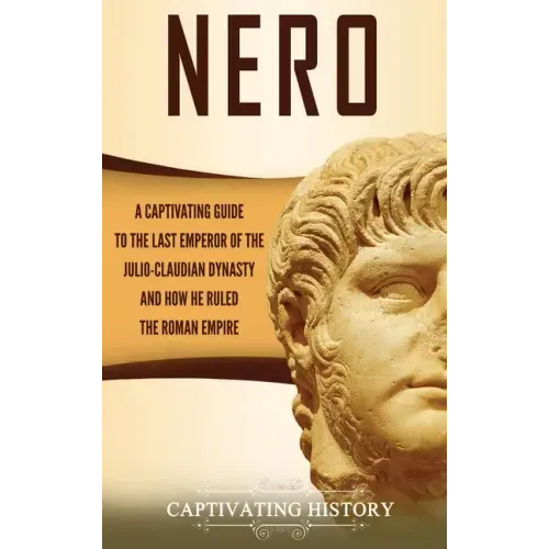 Nero: A Captivating Guide to the Last Emperor of the Julio-Claudian Dynasty and How He Ruled the Roman Empire