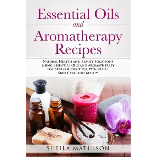Essential Oils and Aromatherapy Recipes: Natural Health and Beauty Solutions Using Essential Oils and Aromatherapy for Stress Reduction, Pain Relief,