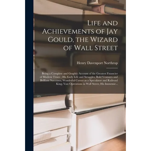 Life and Achievements of Jay Gould, the Wizard of Wall Street [microform]: Being a Complete and Graphic Account of the Greatest Financier of Modern Ti