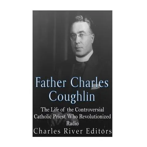 Father Charles Coughlin: The Life of the Controversial Catholic Priest Who Revolutionized Radio