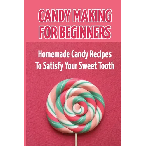 Candy Making For Beginners: Homemade Candy Recipes To Satisfy Your Sweet Tooth