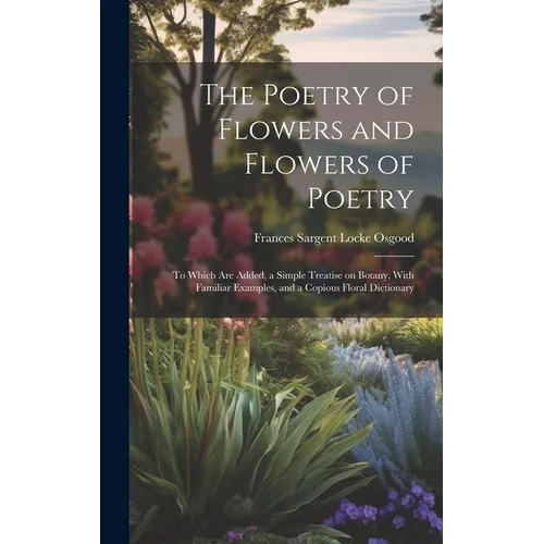 The Poetry of Flowers and Flowers of Poetry; to Which are Added, a Simple Treatise on Botany, With Familiar Examples, and a Copious Floral Dictionary