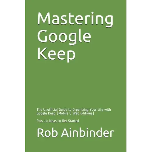Mastering Google Keep: The Unofficial Guide to Organizing Your Life with Google Keep (Mobile & Web Editions) Plus 10 Ideas to Get Started
