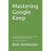 Mastering Google Keep: The Unofficial Guide to Organizing Your Life with Google Keep (Mobile & Web Editions) Plus 10 Ideas to Get Started
