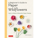 A Beginner's Guide to Paper Wildflowers: Learn to Make 43 Beautiful Paper Flowers (Over 250 Full-Size Templates)