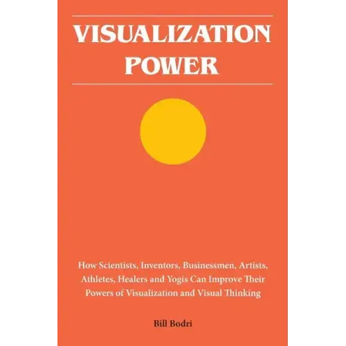 Visualization Power: How Scientists, Inventors, Businessmen, Artists, Athletes, Healers and Yogis Can Improve Their Powers of Visualization and Visual