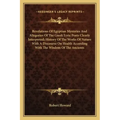 Revelations of Egyptian Mysteries and Allegories of the Greek Lyric Poets Clearly Interpreted; History of the Works of Nature with a Discourse on Heal