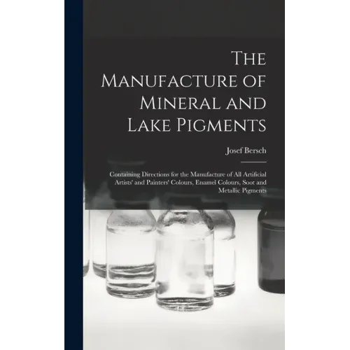 The Manufacture of Mineral and Lake Pigments: Containing Directions for the Manufacture of All Artificial Artists' and Painters' Colours, Enamel Colou