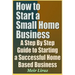 How to Start a Small Home Business - A Step by Step Guide to Starting a Successful Home Based Business