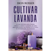 Cultivar lavanda: La guía definitiva para plantar, cultivar y cuidar la lavanda, así como para aprovechar esta hierba en la cocina, la a