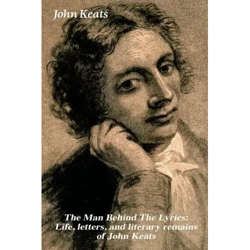 The Man Behind the Lyrics: Life, Letters, and Literary Remains of John Keats: Complete Letters and Two Extensive Biographies of One of the Most Belove