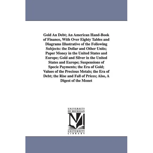 Gold An Debt; An American Hand-Book of Finance, With Over Eighty Tables and Diagrams Illustrative of the Following Subjects: the Dollar and Other Unit