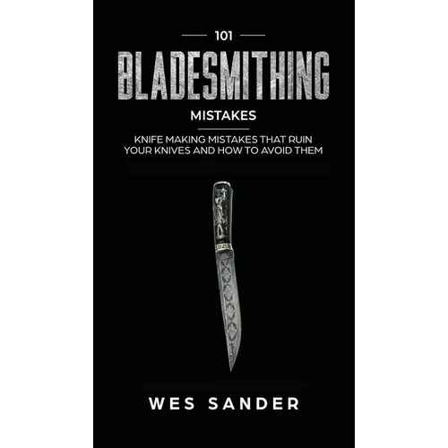 101 Bladesmithing Mistakes: Knife Making Mistakes That Ruin Your Knives and How to Avoid Them
