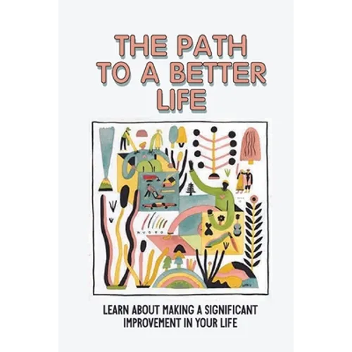 The Path To A Better Life: Learn About Making A Significant Improvement In Your Life: How To Make Knowledge Truly Powerful