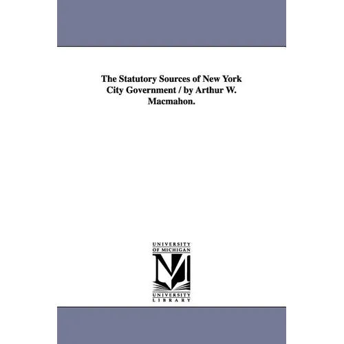 The Statutory Sources of New York City Government / by Arthur W. Macmahon.