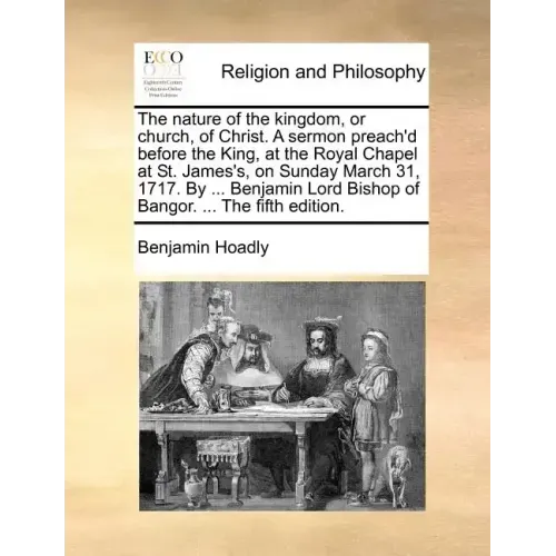 The Nature of the Kingdom, or Church, of Christ. a Sermon Preach'd Before the King, at the Royal Chapel at St. James's, on Sunday March 31, 1717. by .