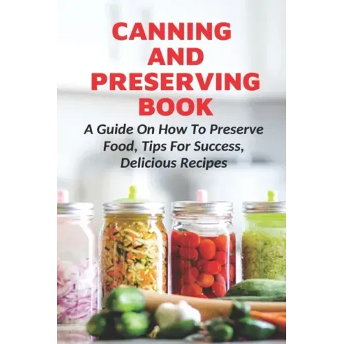 Canning And Preserving Book: A Guide On How To Preserve Food, Tips For Success, Delicious Recipes: Canning Process