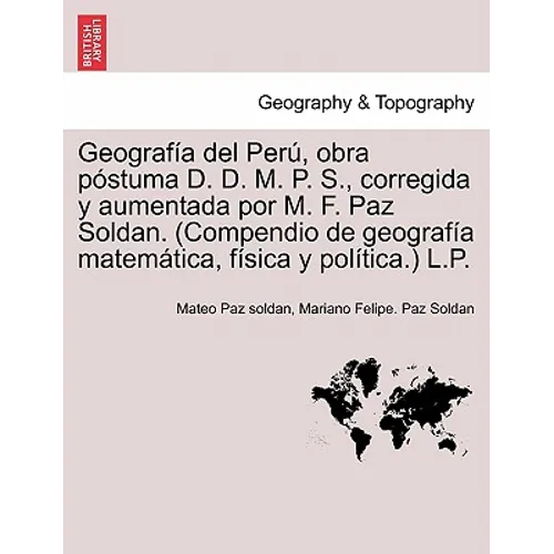 Geografía del Perú, obra póstuma D. D. M. P. S., corregida y aumentada por M. F. Paz Soldan. (Compendio de geografía matemática, física y política.) L