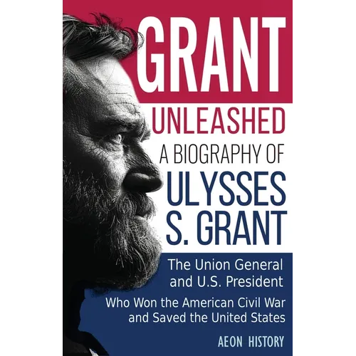 Grant Unleashed: A Biography of Ulysses S. Grant-The Union General and U.S. President Who Won the American Civil War and Saved the United States
