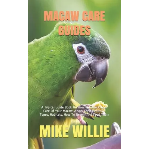 Macaw Care Guides: A Typical Guide Book On How To Take Proper Care Of Your Macaw. Know Their Behavior, Types, Habitats, How To Groom And Feed Them