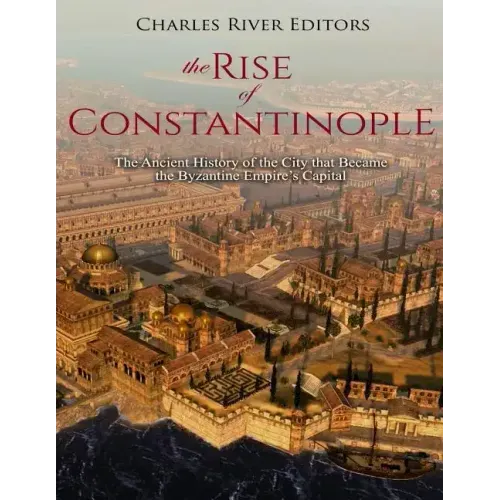 The Rise of Constantinople: The Ancient History of the City that Became the Byzantine Empire's Capital