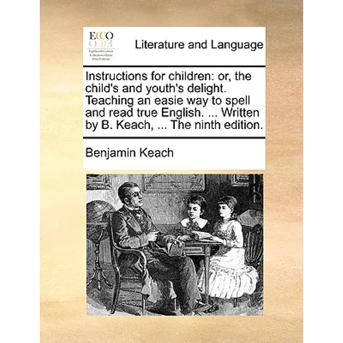 Instructions for Children: Or, the Child's and Youth's Delight. Teaching an Easie Way to Spell and Read True English. ... Written by B. Keach, ..
