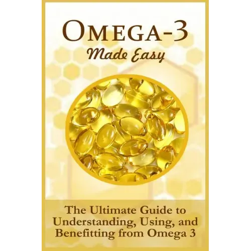 Omega-3 Made Easy: The Ultimate Guide To Understanding, Using, And Benefiting From Omega 3