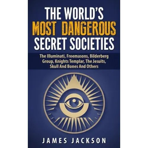 The World's Most Dangerous Secret Societies: The Illuminati, Freemasons, Bilderberg Group, Knights Templar, The Jesuits, Skull And Bones And Others