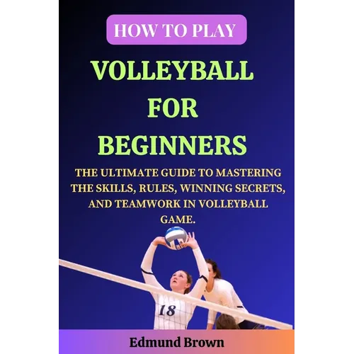 How to Play Volleyball for Beginners: The Ultimate Guide to Mastering the Skills, Rules, Winning Secrets, and Teamwork in Volleyball Game. Includes Vo