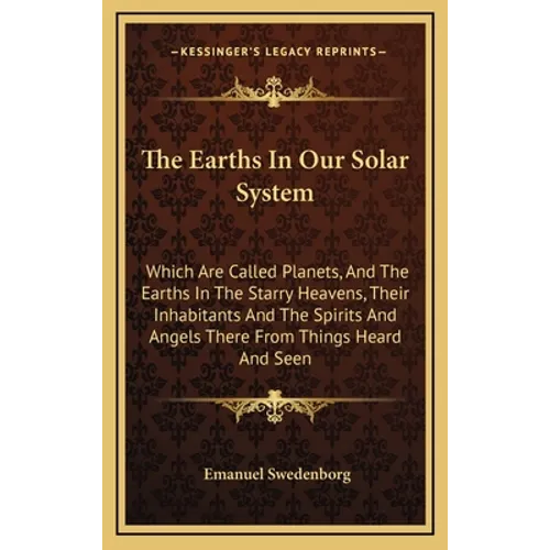 The Earths In Our Solar System: Which Are Called Planets, And The Earths In The Starry Heavens, Their Inhabitants And The Spirits And Angels There Fro