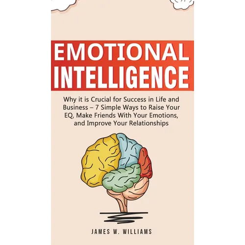 Emotional Intelligence: Why it is Crucial for Success in Life and Business - 7 Simple Ways to Raise Your EQ, Make Friends with Your Emotions, and Impr
