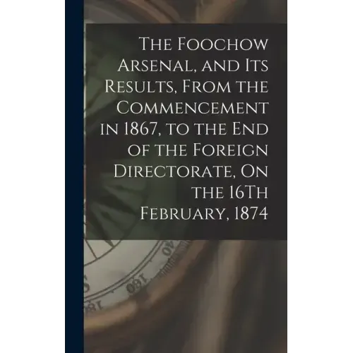 The Foochow Arsenal, and Its Results, From the Commencement in 1867, to the End of the Foreign Directorate, On the 16Th February, 1874