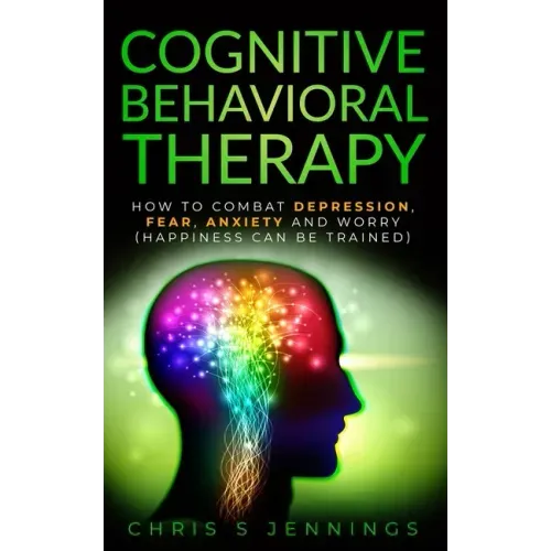 Cognitive Behavioral Therapy: How to Combat Depression, Fear, Anxiety and Worry (Happiness can be trained)
